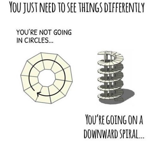 You just need to see things differently. You're not going in circles... You're going on a downard spiral
